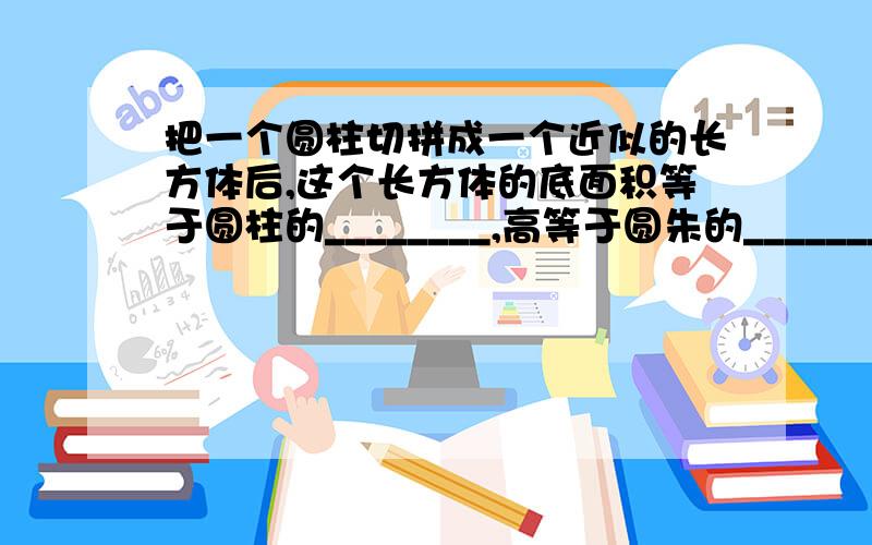 把一个圆柱切拼成一个近似的长方体后,这个长方体的底面积等于圆柱的________,高等于圆朱的_________；因为长