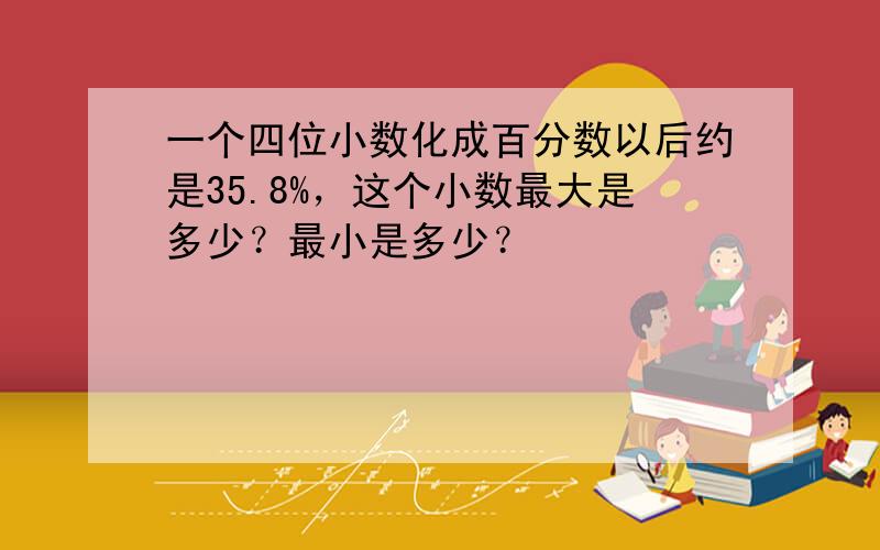 一个四位小数化成百分数以后约是35.8%，这个小数最大是多少？最小是多少？