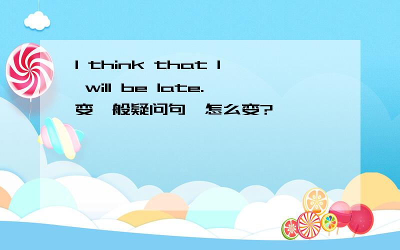 I think that I will be late.变一般疑问句,怎么变?