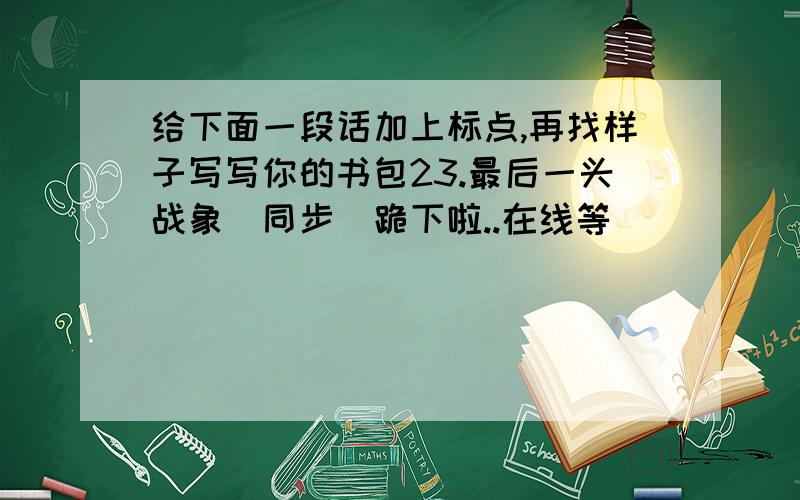 给下面一段话加上标点,再找样子写写你的书包23.最后一头战象(同步）跪下啦..在线等