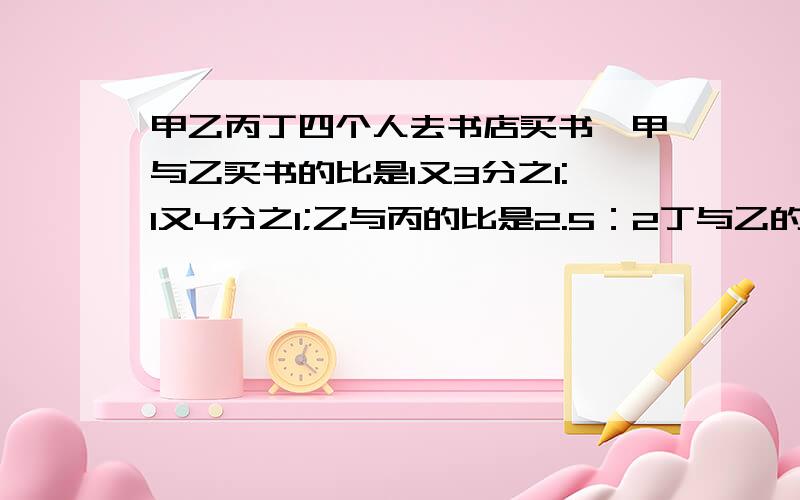 甲乙丙丁四个人去书店买书,甲与乙买书的比是1又3分之1:1又4分之1;乙与丙的比是2.5：2丁与乙的比是4：3.