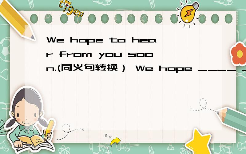 We hope to hear from you soon.(同义句转换） We hope ____ ____ ____