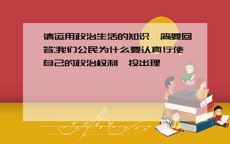 请运用政治生活的知识,简要回答:我们公民为什么要认真行使自己的政治权利,投出理