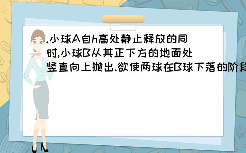 .小球A自h高处静止释放的同时,小球B从其正下方的地面处竖直向上抛出.欲使两球在B球下落的阶段于空中相遇,则小球B的初速