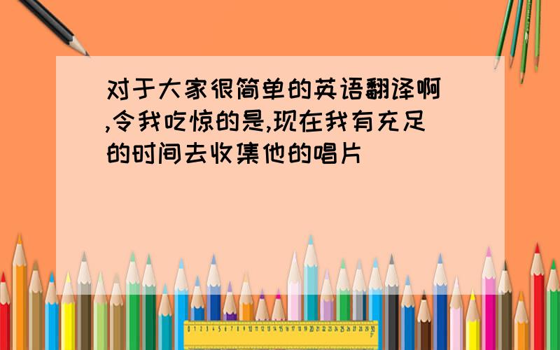 对于大家很简单的英语翻译啊 ,令我吃惊的是,现在我有充足的时间去收集他的唱片