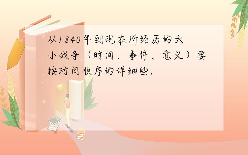 从1840年到现在所经历的大小战争（时间、事件、意义）要按时间顺序的详细些,