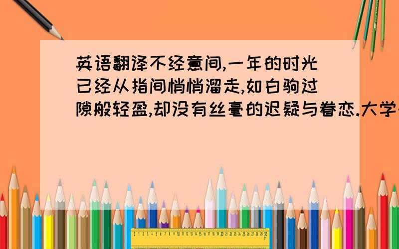 英语翻译不经意间,一年的时光已经从指间悄悄溜走,如白驹过隙般轻盈,却没有丝毫的迟疑与眷恋.大学的序幕早已缓缓拉开,但直到