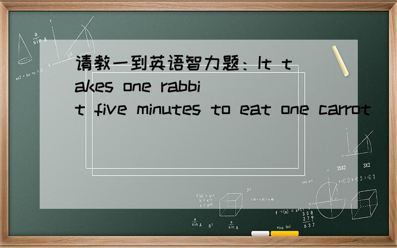 请教一到英语智力题：It takes one rabbit five minutes to eat one carrot