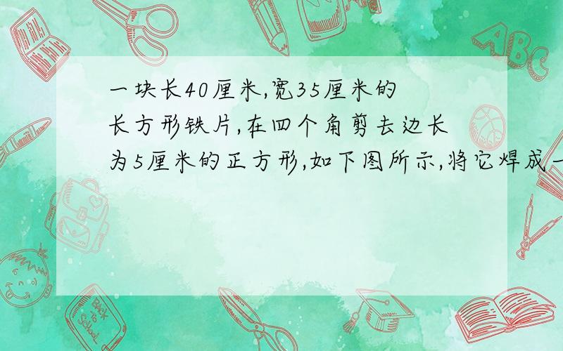 一块长40厘米,宽35厘米的长方形铁片,在四个角剪去边长为5厘米的正方形,如下图所示,将它焊成一个长方体无盖的盒子.这个