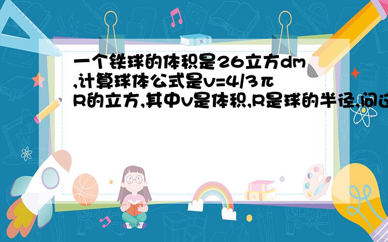 一个铁球的体积是26立方dm,计算球体公式是v=4/3πR的立方,其中v是体积,R是球的半径,问这个铁球的半径是多少分米