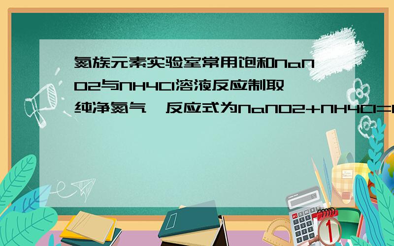 氮族元素实验室常用饱和NaNO2与NH4Cl溶液反应制取纯净氮气,反应式为NaNO2+NH4Cl=NaCl+N2↑+2H