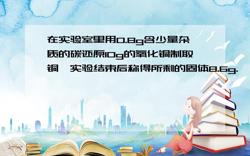 在实验室里用0.8g含少量杂质的碳还原10g的氧化铜制取铜,实验结束后称得所剩的固体8.6g.