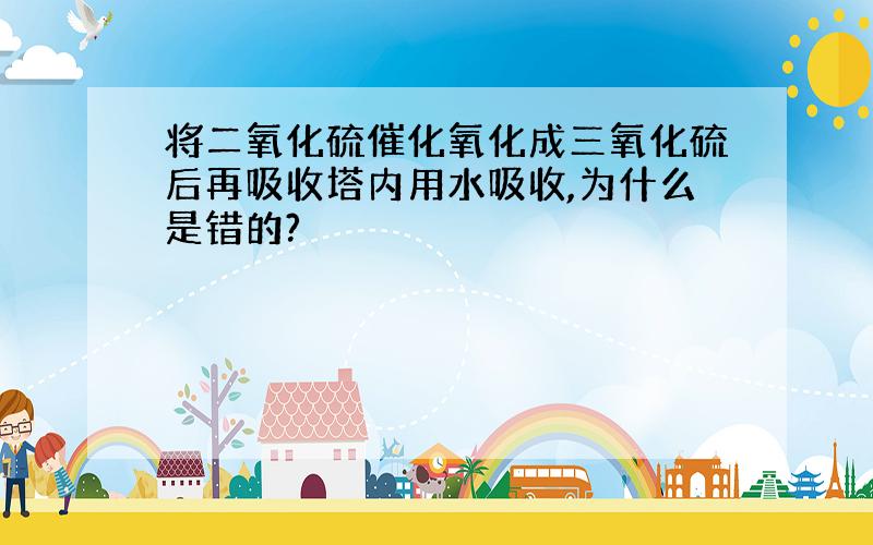 将二氧化硫催化氧化成三氧化硫后再吸收塔内用水吸收,为什么是错的?