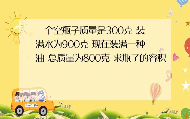 一个空瓶子质量是300克 装满水为900克 现在装满一种油 总质量为800克 求瓶子的容积