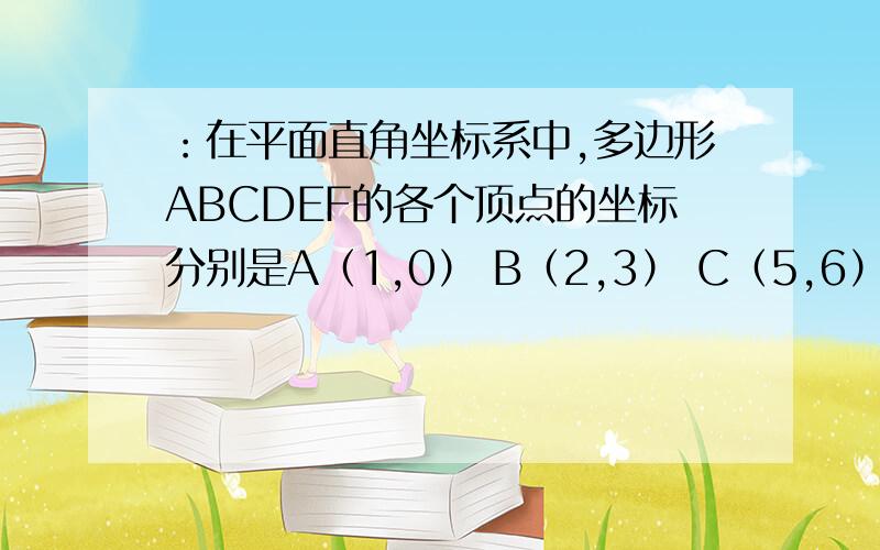 ：在平面直角坐标系中,多边形ABCDEF的各个顶点的坐标分别是A（1,0） B（2,3） C（5,6）