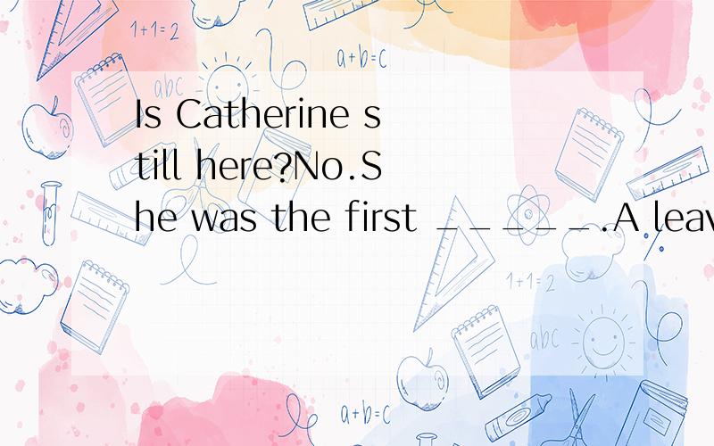 Is Catherine still here?No.She was the first _____.A leaving