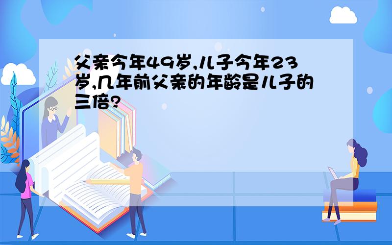 父亲今年49岁,儿子今年23岁,几年前父亲的年龄是儿子的三倍?