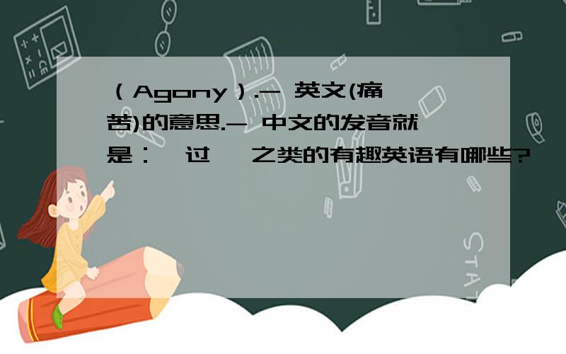 （Agony）.- 英文(痛苦)的意思.- 中文的发音就是：暧过迩 之类的有趣英语有哪些?