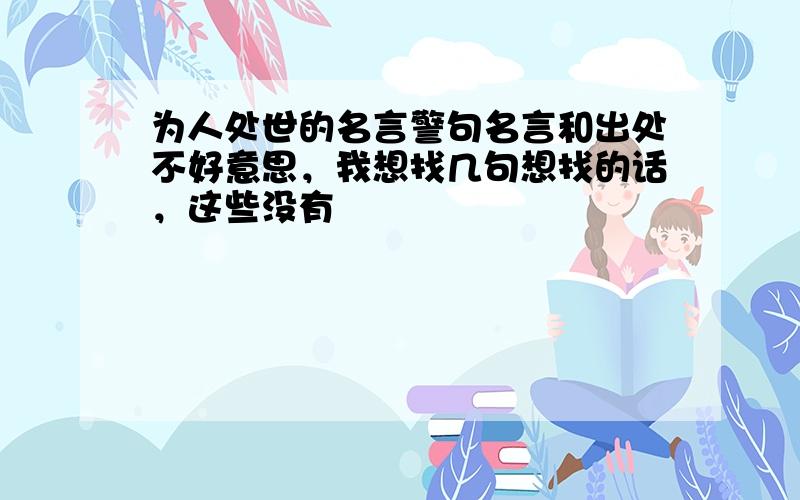 为人处世的名言警句名言和出处不好意思，我想找几句想找的话，这些没有