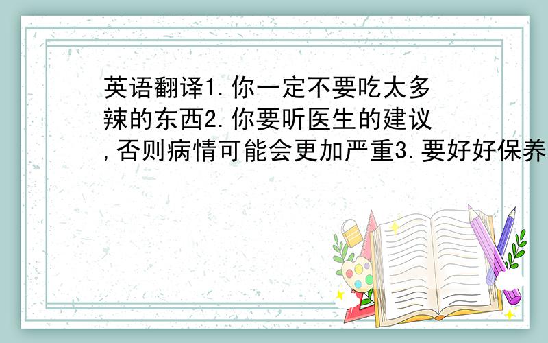 英语翻译1.你一定不要吃太多辣的东西2.你要听医生的建议,否则病情可能会更加严重3.要好好保养身体,祝你早日康复