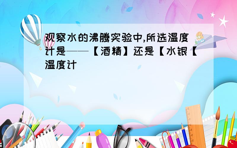 观察水的沸腾实验中,所选温度计是——【酒精】还是【水银【温度计