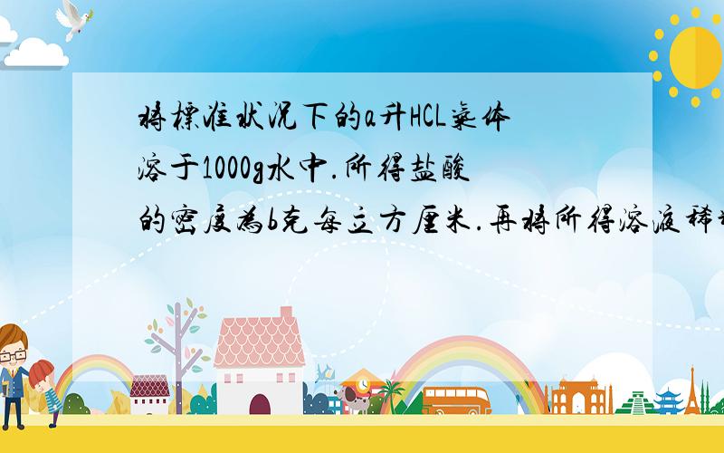 将标准状况下的a升HCL气体溶于1000g水中.所得盐酸的密度为b克每立方厘米.再将所得溶液稀释10倍,