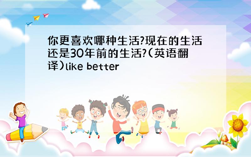 你更喜欢哪种生活?现在的生活还是30年前的生活?(英语翻译)like better