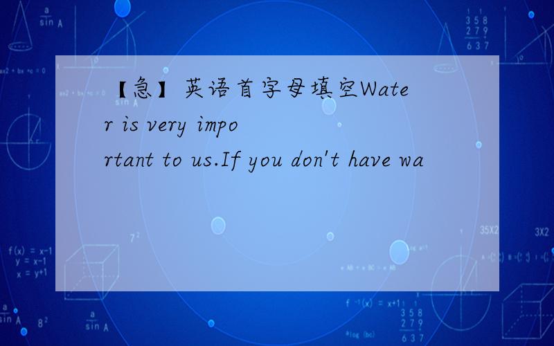 【急】英语首字母填空Water is very important to us.If you don't have wa