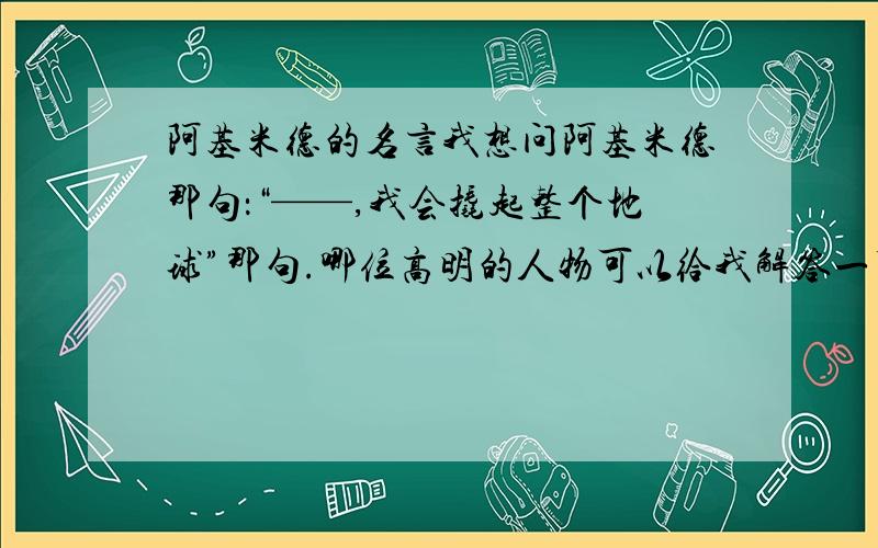 阿基米德的名言我想问阿基米德那句：“——,我会撬起整个地球”那句.哪位高明的人物可以给我解答一下,我要正确的答案!