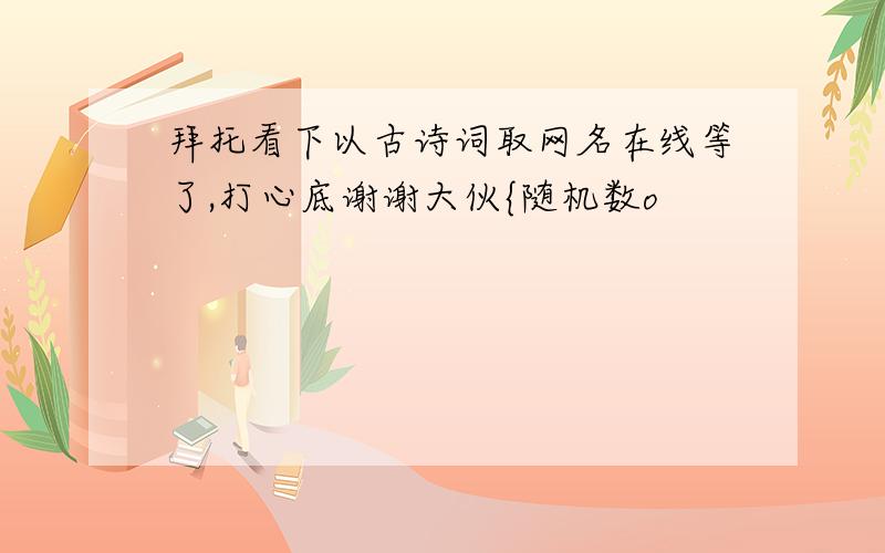 拜托看下以古诗词取网名在线等了,打心底谢谢大伙{随机数o