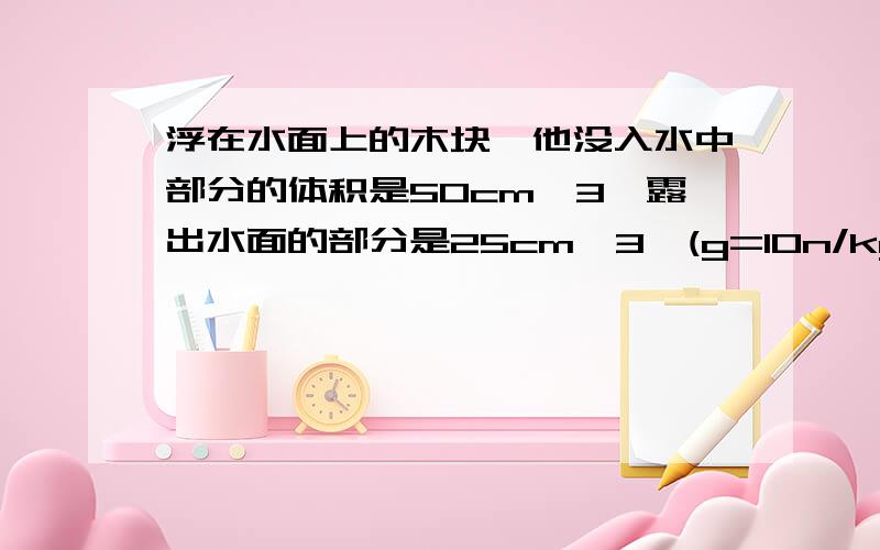 浮在水面上的木块,他没入水中部分的体积是50cm^3,露出水面的部分是25cm^3,(g=10n/kg)求：