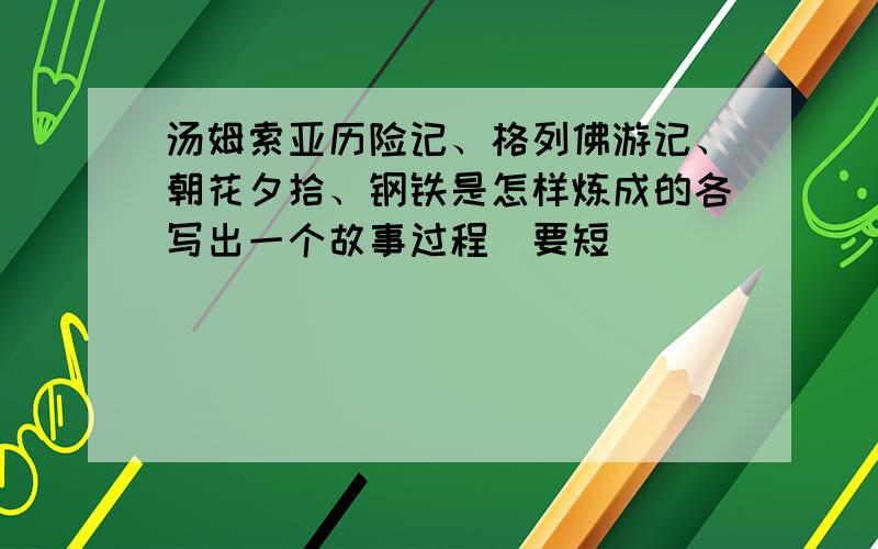 汤姆索亚历险记、格列佛游记、朝花夕拾、钢铁是怎样炼成的各写出一个故事过程（要短）