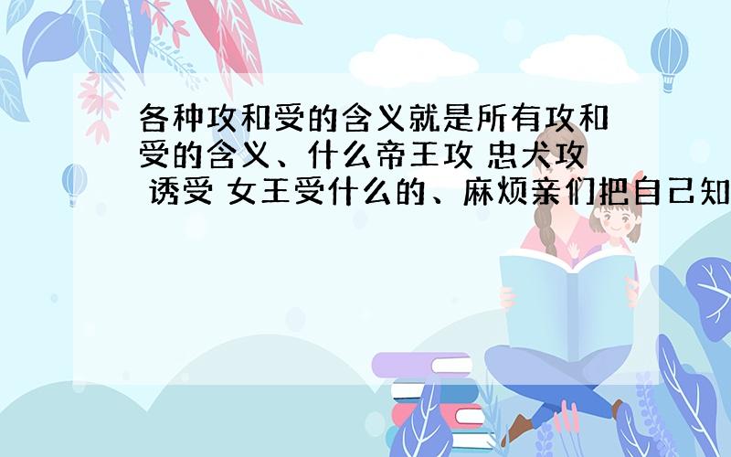 各种攻和受的含义就是所有攻和受的含义、什么帝王攻 忠犬攻 诱受 女王受什么的、麻烦亲们把自己知道的所有的类型都帮我解释解