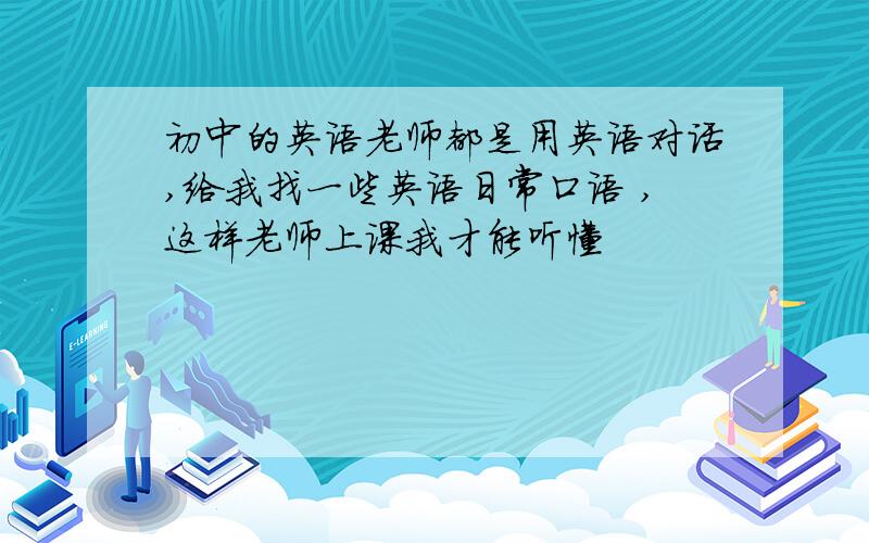 初中的英语老师都是用英语对话,给我找一些英语日常口语 ,这样老师上课我才能听懂