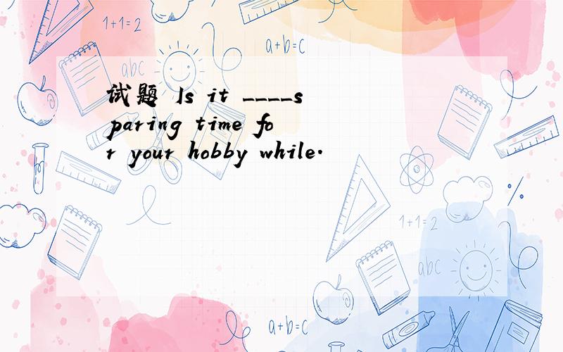 试题 Is it ____sparing time for your hobby while.