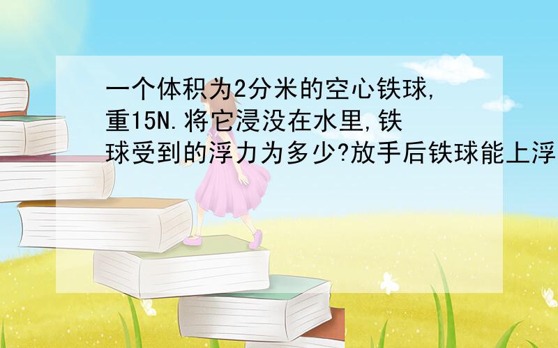 一个体积为2分米的空心铁球,重15N.将它浸没在水里,铁球受到的浮力为多少?放手后铁球能上浮吗?