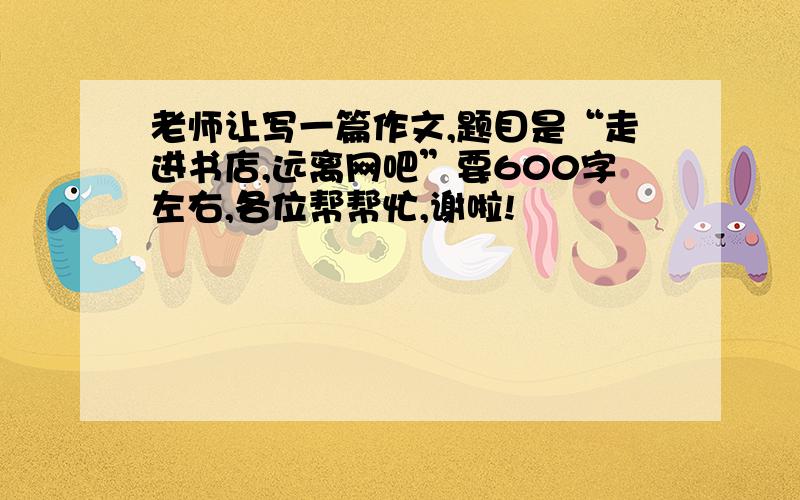 老师让写一篇作文,题目是“走进书店,远离网吧”要600字左右,各位帮帮忙,谢啦!