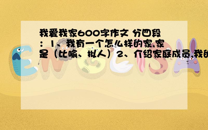 我爱我家600字作文 分四段：1、我有一个怎么样的家,家是（比喻、拟人）2、介绍家庭成员,我的家是怎么样的.3、具体事例