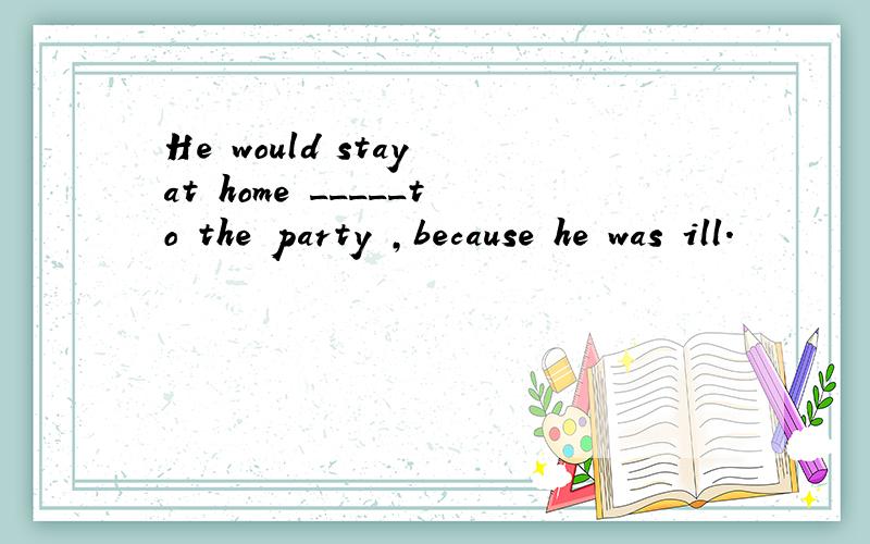 He would stay at home _____to the party ,because he was ill.