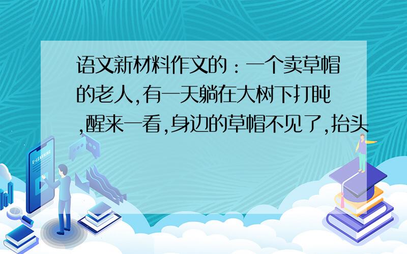 语文新材料作文的：一个卖草帽的老人,有一天躺在大树下打盹,醒来一看,身边的草帽不见了,抬头