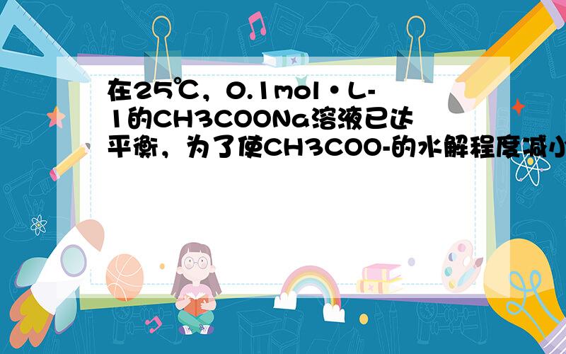 在25℃，0.1mol•L-1的CH3COONa溶液已达平衡，为了使CH3COO-的水解程度减小，溶液的pH值增大，可加