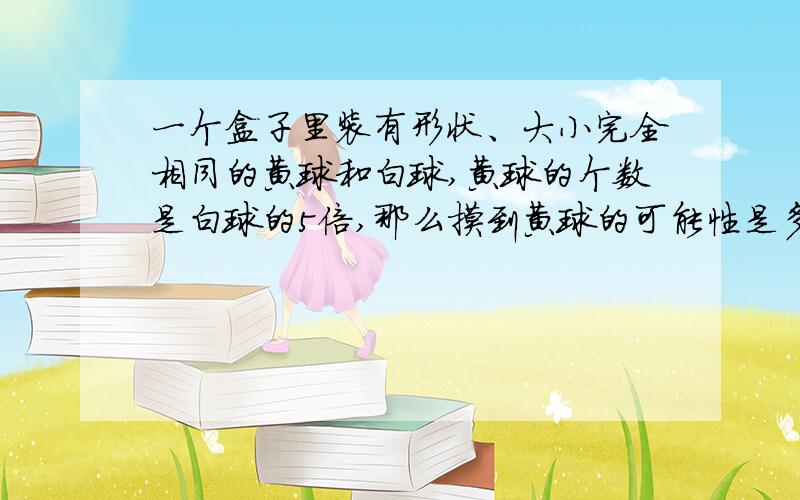 一个盒子里装有形状、大小完全相同的黄球和白球,黄球的个数是白球的5倍,那么摸到黄球的可能性是多少?