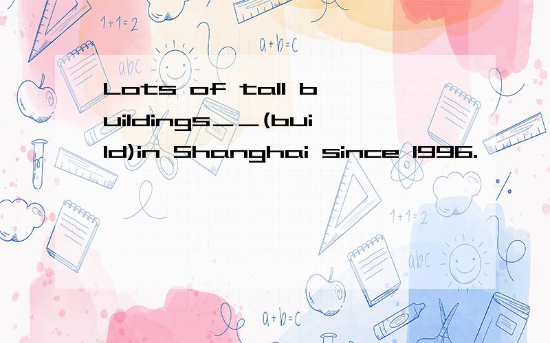 Lots of tall buildings＿＿(build)in Shanghai since 1996.