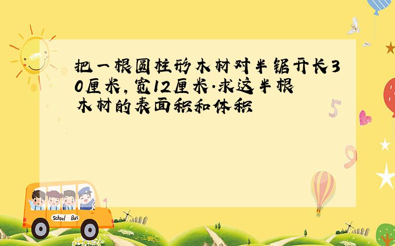 把一根圆柱形木材对半锯开长30厘米,宽12厘米.求这半根木材的表面积和体积