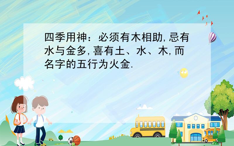 四季用神：必须有木相助,忌有水与金多,喜有土、水、木,而名字的五行为火金.