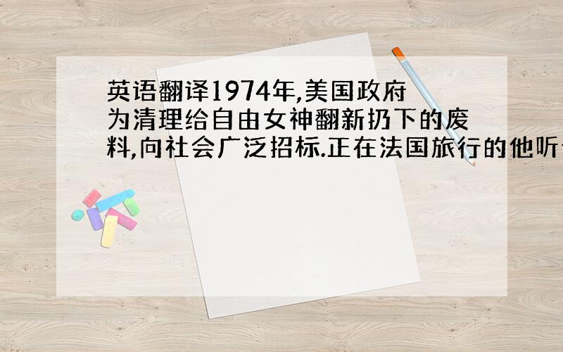 英语翻译1974年,美国政府为清理给自由女神翻新扔下的废料,向社会广泛招标.正在法国旅行的他听说了这件事,立即乘飞机赶往