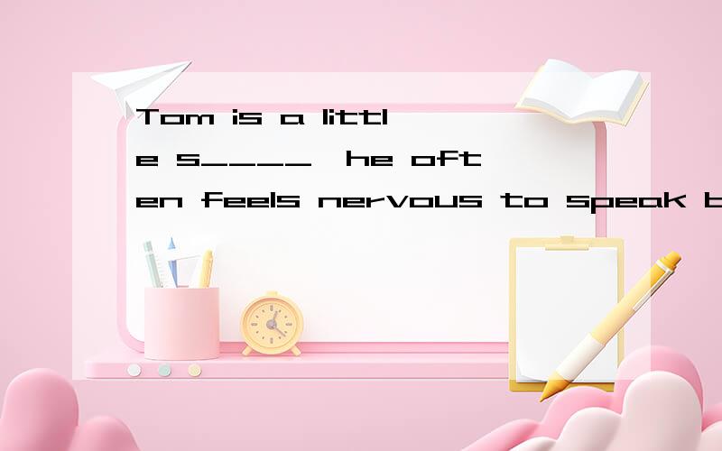 Tom is a little s____,he often feels nervous to speak before