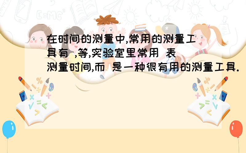 在时间的测量中,常用的测量工具有 ,等,实验室里常用 表测量时间,而 是一种很有用的测量工具.