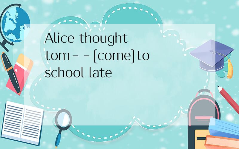 Alice thought tom--[come]to school late