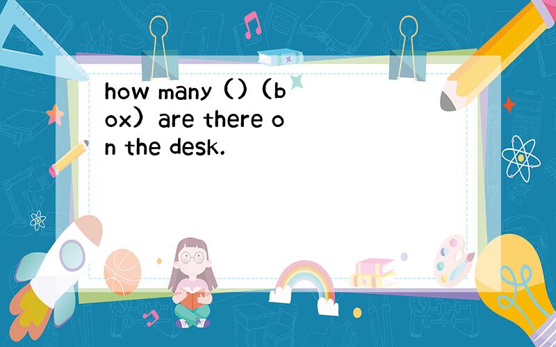 how many () (box）are there on the desk.